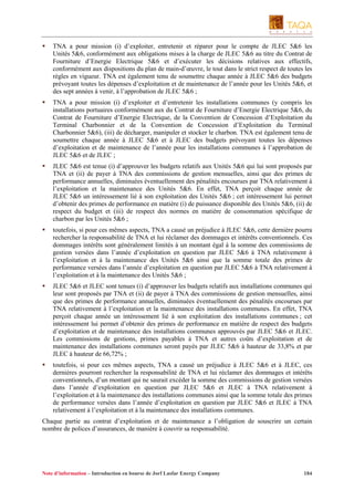 TNA a pour mission (i) d’exploiter, entretenir et réparer pour le compte de JLEC 5&6 les
Unités 5&6, conformément aux obligations mises à la charge de JLEC 5&6 au titre du Contrat de
Fourniture d’Energie Electrique 5&6 et d’exécuter les décisions relatives aux effectifs,
conformément aux dispositions du plan de main-d’œuvre, le tout dans le strict respect de toutes les
règles en vigueur. TNA est également tenu de soumettre chaque année à JLEC 5&6 des budgets
prévoyant toutes les dépenses d’exploitation et de maintenance de l’année pour les Unités 5&6, et
des sept années à venir, à l’approbation de JLEC 5&6 ;
TNA a pour mission (i) d’exploiter et d’entretenir les installations communes (y compris les
installations portuaires conformément aux du Contrat de Fourniture d’Energie Electrique 5&6, du
Contrat de Fourniture d’Energie Electrique, de la Convention de Concession d’Exploitation du
Terminal Charbonnier et de la Convention de Concession d’Exploitation du Terminal
Charbonnier 5&6), (iii) de décharger, manipuler et stocker le charbon. TNA est également tenu de
soumettre chaque année à JLEC 5&6 et à JLEC des budgets prévoyant toutes les dépenses
d’exploitation et de maintenance de l’année pour les installations communes à l’approbation de
JLEC 5&6 et de JLEC ;
JLEC 5&6 est tenue (i) d’approuver les budgets relatifs aux Unités 5&6 qui lui sont proposés par
TNA et (ii) de payer à TNA des commissions de gestion mensuelles, ainsi que des primes de
performance annuelles, diminuées éventuellement des pénalités encourues par TNA relativement à
l’exploitation et la maintenance des Unités 5&6. En effet, TNA perçoit chaque année de
JLEC 5&6 un intéressement lié à son exploitation des Unités 5&6 ; cet intéressement lui permet
d’obtenir des primes de performance en matière (i) de puissance disponible des Unités 5&6, (ii) de
respect du budget et (iii) de respect des normes en matière de consommation spécifique de
charbon par les Unités 5&6 ;
toutefois, si pour ces mêmes aspects, TNA a causé un préjudice à JLEC 5&6, cette dernière pourra
rechercher la responsabilité de TNA et lui réclamer des dommages et intérêts conventionnels. Ces
dommages intérêts sont généralement limités à un montant égal à la somme des commissions de
gestion versées dans l’année d’exploitation en question par JLEC 5&6 à TNA relativement à
l’exploitation et à la maintenance des Unités 5&6 ainsi que la somme totale des primes de
performance versées dans l’année d’exploitation en question par JLEC 5&6 à TNA relativement à
l’exploitation et à la maintenance des Unités 5&6 ;
JLEC 5&6 et JLEC sont tenues (i) d’approuver les budgets relatifs aux installations communes qui
leur sont proposés par TNA et (ii) de payer à TNA des commissions de gestion mensuelles, ainsi
que des primes de performance annuelles, diminuées éventuellement des pénalités encourues par
TNA relativement à l’exploitation et la maintenance des installations communes. En effet, TNA
perçoit chaque année un intéressement lié à son exploitation des installations communes ; cet
intéressement lui permet d’obtenir des primes de performance en matière de respect des budgets
d’exploitation et de maintenance des installations communes approuvés par JLEC 5&6 et JLEC.
Les commissions de gestions, primes payables à TNA et autres coûts d’exploitation et de
maintenance des installations communes seront payés par JLEC 5&6 à hauteur de 33,8% et par
JLEC à hauteur de 66,72% ;
toutefois, si pour ces mêmes aspects, TNA a causé un préjudice à JLEC 5&6 et à JLEC, ces
dernières pourront rechercher la responsabilité de TNA et lui réclamer des dommages et intérêts
conventionnels, d’un montant qui ne saurait excéder la somme des commissions de gestion versées
dans l’année d’exploitation en question par JLEC 5&6 et JLEC à TNA relativement à
l’exploitation et à la maintenance des installations communes ainsi que la somme totale des primes
de performance versées dans l’année d’exploitation en question par JLEC 5&6 et JLEC à TNA
relativement à l’exploitation et à la maintenance des installations communes.
Chaque partie au contrat d’exploitation et de maintenance a l’obligation de souscrire un certain
nombre de polices d’assurances, de manière à couvrir sa responsabilité.

Note d’information – Introduction en bourse de Jorf Lasfar Energy Company

184

 