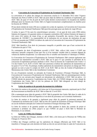 g.

Convention de Concession d’Exploitation du Terminal Charbonnier 5&6

La convention et le cahier des charges de concession conclus le 11 décembre 2012 entre l’Agence
Nationale des Ports (l’ANP) et JLEC 5&6 ont pour objet de définir les conditions d’exploitation, par
JLEC 5&6, du quai n°3 bis du port de Jorf Lasfar destiné exclusivement à la réception du charbon
débarqué pour les besoins des Unités 5&6 et d’approvisionnement complémentaire en charbon pour
les besoins de l’ONEE.
D’une durée initiale de trente (30) ans à compter de sa date de signature, la Convention de Concession
d’Exploitation du Terminal Charbonnier 5&6 peut être prorogée pour une durée de vingt (20) ans.
A terme, le quai n°3 bis aura les caractéristiques suivantes : (i) un quai de trois cents (300) mètres
linéaires de longueur, (ii) quarante mètres et cinquante centimètres (40,5 mètres) linéaires de largeur et
(iii) seize (16) mètres de tirant d’eau ce qui permettra d’accueillir des navires d’une capacité
maximum de 120 000 T. La responsabilité de la réalisation de ces travaux de réalisation du quai
n°3 bis est assumée par l’ONEE en dehors du cadre de la Convention de Concession d’Exploitation du
Terminal Charbonnier 5&6.
JLEC 5&6 bénéficie d’un droit de jouissance tranquille et paisible ainsi que d’une exclusivité de
l’utilisation du quai n°3 bis.
En contrepartie du droit d’exploitation accordé à JLEC 5&6, celle-ci doit verser à l’ANP une
redevance annuelle composée d’une part fixe et d’un montant variable dont le montant dépend du
volume de charbon réceptionné. Les redevances fixe et variable sont facturées à l’identique à l’ONEE.
La Convention de Concession d’Exploitation du Terminal Charbonnier 5&6 contient également une
concession de manutention accordée à JLEC 5&6 sur le quai n°3 qui constitue le périmètre de la
concession d’exploitation portuaire attribuée à JLEC. Pour les besoins de l’exploitation des Unités 1 à
4 et des Unités 5 et 6, JLEC et JLEC 5&6 sont autorisées à réaliser des opérations de manutention sur
les quais n°3 et n°3 bis. En pratique, lesdites opérations de manutention sont prises en charge par TNA
agissant au nom et pour le compte de JLEC et de JLEC 5&6 au titre du Contrat d’Exploitation et
Maintenance des Unités 5&6 et des Installations Communes.
En cas d’expiration normale ou anticipée du Contrat de Fourniture d’Energie Electrique 5&6, la
Convention de Concession d’Exploitation du Terminal Charbonnier 5&6 est automatiquement résiliée
sauf dans les cas suivants pour lesquels un mécanisme de substitution à JLEC 5&6 est prévu : (i)
l’ONEE décide de poursuivre l’exploitation des Unités 5&6, (ii) l’ONEE désigne un tiers chargé de
l’exploitation des Unités 5&6 et (iii) les prêteurs de JLEC 5&6 désignent un tiers chargé de
l’exploitation des Unités 5&6.
h.

Lettre de soutien et de garantie du montant de résiliation

Une lettre de soutien et de garantie a été émise par le Gouvernement marocain, représenté par le Chef
du Gouvernement au bénéfice de JLEC 5&6 en date du 13 avril 2011.
Elle a notamment pour objet de garantir à JLEC 5&6 la propriété des Unités 5&6 dans le cadre de la
Convention d’Octroi de Droit de Superficie et son droit de jouissance sur le terminal charbonnier.
La lettre de soutien et de garantie a également pour objet de garantir le paiement ponctuel de
l’indemnité de résiliation due à JLEC 5&6 au titre du Contrat de Fourniture d’Energie Electrique 5&6
en cas de résiliation anticipée du Contrat de Fourniture d’Energie Electrique 5&6.
La lettre de soutien et de garantie produit ses effets pendant la durée des contrats de projet et
continuera à produire ses effets jusqu’à ce que l’ONEE ait payé à JLEC 5&6 le Montant de
Résiliation, le cas échéant.
i.

Lettre de l’Office des Changes

La lettre de l’Office des Changes, destinée à JLEC 5&6, a été émise par le Directeur de l’Office des
Changes le 19 janvier 2011.
L’Office des Changes confirme que les opérations de changes effectuées par JLEC 5&6 et les
transferts à l’étranger par cette dernière de fonds au titre de son activité dans le cadre de l’exécution du
Note d’information – Introduction en bourse de Jorf Lasfar Energy Company

185

 