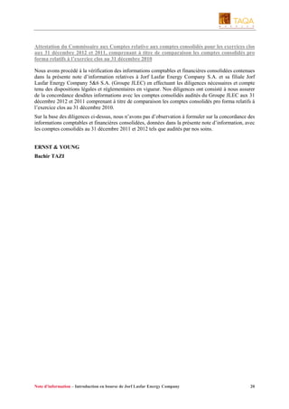 Attestation du Commissaire aux Comptes relative aux comptes consolidés pour les exercices clos
aux 31 décembre 2012 et 2011, comprenant à titre de comparaison les comptes consolidés pro
forma relatifs à l’exercice clos au 31 décembre 2010
Nous avons procédé à la vérification des informations comptables et financières consolidées contenues
dans la présente note d’information relatives à Jorf Lasfar Energy Company S.A. et sa filiale Jorf
Lasfar Energy Company 5&6 S.A. (Groupe JLEC) en effectuant les diligences nécessaires et compte
tenu des dispositions légales et réglementaires en vigueur. Nos diligences ont consisté à nous assurer
de la concordance desdites informations avec les comptes consolidés audités du Groupe JLEC aux 31
décembre 2012 et 2011 comprenant à titre de comparaison les comptes consolidés pro forma relatifs à
l’exercice clos au 31 décembre 2010.
Sur la base des diligences ci-dessus, nous n’avons pas d’observation à formuler sur la concordance des
informations comptables et financières consolidées, données dans la présente note d’information, avec
les comptes consolidés au 31 décembre 2011 et 2012 tels que audités par nos soins.

ERNST & YOUNG
Bachir TAZI

Note d’information – Introduction en bourse de Jorf Lasfar Energy Company

20

 