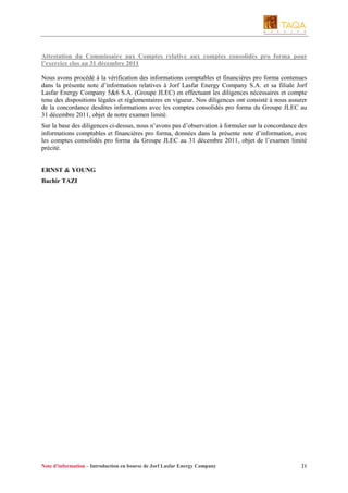 Attestation du Commissaire aux Comptes relative aux comptes consolidés pro forma pour
l’exercice clos au 31 décembre 2011
Nous avons procédé à la vérification des informations comptables et financières pro forma contenues
dans la présente note d’information relatives à Jorf Lasfar Energy Company S.A. et sa filiale Jorf
Lasfar Energy Company 5&6 S.A. (Groupe JLEC) en effectuant les diligences nécessaires et compte
tenu des dispositions légales et réglementaires en vigueur. Nos diligences ont consisté à nous assurer
de la concordance desdites informations avec les comptes consolidés pro forma du Groupe JLEC au
31 décembre 2011, objet de notre examen limité.
Sur la base des diligences ci-dessus, nous n’avons pas d’observation à formuler sur la concordance des
informations comptables et financières pro forma, données dans la présente note d’information, avec
les comptes consolidés pro forma du Groupe JLEC au 31 décembre 2011, objet de l’examen limité
précité.

ERNST & YOUNG
Bachir TAZI

Note d’information – Introduction en bourse de Jorf Lasfar Energy Company

21

 