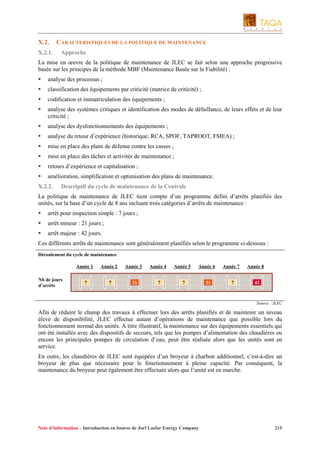 X.2.
X.2.1.

CARACTERISTIQUES DE LA POLITIQUE DE MAINTENANCE
Approche

La mise en œuvre de la politique de maintenance de JLEC se fait selon une approche progressive
basée sur les principes de la méthode MBF (Maintenance Basée sur la Fiabilité) :
analyse des processus ;
classification des équipements par criticité (matrice de criticité) ;
codification et immatriculation des équipements ;
analyse des systèmes critiques et identification des modes de défaillance, de leurs effets et de leur
criticité ;
analyse des dysfonctionnements des équipements ;
analyse du retour d’expérience (historique, RCA, SPOF, TAPROOT, FMEA) ;
mise en place des plans de défense contre les casses ;
mise en place des tâches et activités de maintenance ;
retours d’expérience et capitalisation ;
amélioration, simplification et optimisation des plans de maintenance.
X.2.2.

Descriptif du cycle de maintenance de la Centrale

La politique de maintenance de JLEC tient compte d’un programme défini d’arrêts planifiés des
unités, sur la base d’un cycle de 8 ans incluant trois catégories d’arrêts de maintenance :
arrêt pour inspection simple : 7 jours ;
arrêt mineur : 21 jours ;
arrêt majeur : 42 jours.
Ces différents arrêts de maintenance sont généralement planifiés selon le programme ci-dessous :
Déroulement du cycle de maintenance
Année 1
Nb de jours
d’arrêts

Année 2

Année 3

Année 4

Année 5

7

7

21

7

Année 6

7

21

Année 7
7

Année 8
42

Source : JLEC

Afin de réduire le champ des travaux à effectuer lors des arrêts planifiés et de maintenir un niveau
élevé de disponibilité, JLEC effectue autant d’opérations de maintenance que possible lors du
fonctionnement normal des unités. A titre illustratif, la maintenance sur des équipements essentiels qui
ont été installés avec des dispositifs de secours, tels que les pompes d’alimentation des chaudières ou
encore les principales pompes de circulation d’eau, peut être réalisée alors que les unités sont en
service.
En outre, les chaudières de JLEC sont équipées d’un broyeur à charbon additionnel, c’est-à-dire un
broyeur de plus que nécessaire pour le fonctionnement à pleine capacité. Par conséquent, la
maintenance du broyeur peut également être effectuée alors que l’unité est en marche.

Note d’information – Introduction en bourse de Jorf Lasfar Energy Company

215

 