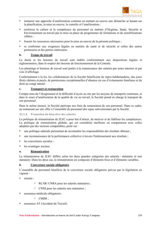 instaurer une approche d’amélioration continue en mettant en oeuvre une démarche se basant sur
la planification, la mise en oeuvre, le contrôle et l’amélioration ;
renforcer la culture et la compétence du personnel en matière d’Hygiène, Santé, Sécurité et
Environnement au travail par la mise en place de programmes de formations et de sensibilisations
ciblées ;
fournir les ressources nécessaires pour la mise en oeuvre de la présente politique ;
se conformer aux exigences légales en matière de santé et de sécurité et celles des autres
partenaires et des parties intéressées.
b.

Temps de travail

La durée et les horaires de travail sont établis conformément aux dispositions légales et
règlementaires, dans le respect des besoins de fonctionnement de la Centrale.
Les plannings et horaires de travail sont portés à la connaissance des salariés par notes internes et par
voie d’affichage.
Conformément à la loi, les collaborateurs de la Société bénéficient du repos hebdomadaire, des jours
fériés chômés et payés, de permissions exceptionnelles d’absence en cas d’événements familiaux et du
droit au congé annuel.
c.

Transport et restauration

Compte tenu de l’éloignement et la difficulté d’accès au site par les moyens de transports communs, et
dans le souci d’amélioration de la qualité de vie au travail, la Société prend en charge le transport de
son personnel.
Dans le même énoncé, la Société participe aux frais de restauration de son personnel. Dans ce cadre,
un restaurant sur site offre à l’ensemble du personnel des repas subventionnés par la Société.
XI.1.4.

Promotion du bien-être des salariés

La politique de rémunération de JLEC a pour but d’attirer, de motiver et de fidéliser les compétences.
La politique de rémunération globale, qui est considérée meilleure en comparaison avec celles
adoptées par des secteurs comparables, porte sur :
une politique salariale permettant de reconnaître les responsabilités des résultats obtenus ;
une reconnaissance de la performance collective à travers l'intéressement aux résultats ;
les couvertures sociales ;
les avantages sociaux.
a.

Rémunération

La rémunération de JLEC diffère selon les deux grandes catégories des salariés : statutaire et non
statutaire. Dans les deux cas, la rémunération est composée d’éléments fixes et d’éléments variables.
b.

Couverture sociale obligatoire

L’ensemble du personnel bénéficie de la couverture sociale obligatoire prévue par la législation en
vigueur :
retraite :
RCAR/ CNRA pour les salariés statutaires ;
CNSS pour les salariés non statutaires ;
assurance médicale obligatoire :
CMIM ;
assurance AT (Accident du Travail).

Note d’information – Introduction en bourse de Jorf Lasfar Energy Company

219

 