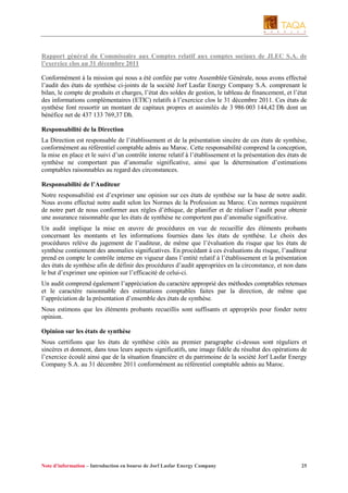 Rapport général du Commissaire aux Comptes relatif aux comptes sociaux de JLEC S.A. de
l’exercice clos au 31 décembre 2011
Conformément à la mission qui nous a été confiée par votre Assemblée Générale, nous avons effectué
l’audit des états de synthèse ci-joints de la société Jorf Lasfar Energy Company S.A. comprenant le
bilan, le compte de produits et charges, l’état des soldes de gestion, le tableau de financement, et l’état
des informations complémentaires (ETIC) relatifs à l’exercice clos le 31 décembre 2011. Ces états de
synthèse font ressortir un montant de capitaux propres et assimilés de 3 986 003 144,42 Dh dont un
bénéfice net de 437 133 769,37 Dh.
Responsabilité de la Direction
La Direction est responsable de l’établissement et de la présentation sincère de ces états de synthèse,
conformément au référentiel comptable admis au Maroc. Cette responsabilité comprend la conception,
la mise en place et le suivi d’un contrôle interne relatif à l’établissement et la présentation des états de
synthèse ne comportant pas d’anomalie significative, ainsi que la détermination d’estimations
comptables raisonnables au regard des circonstances.
Responsabilité de l’Auditeur
Notre responsabilité est d’exprimer une opinion sur ces états de synthèse sur la base de notre audit.
Nous avons effectué notre audit selon les Normes de la Profession au Maroc. Ces normes requièrent
de notre part de nous conformer aux règles d’éthique, de planifier et de réaliser l’audit pour obtenir
une assurance raisonnable que les états de synthèse ne comportent pas d’anomalie significative.
Un audit implique la mise en œuvre de procédures en vue de recueillir des éléments probants
concernant les montants et les informations fournies dans les états de synthèse. Le choix des
procédures relève du jugement de l’auditeur, de même que l’évaluation du risque que les états de
synthèse contiennent des anomalies significatives. En procédant à ces évaluations du risque, l’auditeur
prend en compte le contrôle interne en vigueur dans l’entité relatif à l’établissement et la présentation
des états de synthèse afin de définir des procédures d’audit appropriées en la circonstance, et non dans
le but d’exprimer une opinion sur l’efficacité de celui-ci.
Un audit comprend également l’appréciation du caractère approprié des méthodes comptables retenues
et le caractère raisonnable des estimations comptables faites par la direction, de même que
l’appréciation de la présentation d’ensemble des états de synthèse.
Nous estimons que les éléments probants recueillis sont suffisants et appropriés pour fonder notre
opinion.
Opinion sur les états de synthèse
Nous certifions que les états de synthèse cités au premier paragraphe ci-dessus sont réguliers et
sincères et donnent, dans tous leurs aspects significatifs, une image fidèle du résultat des opérations de
l’exercice écoulé ainsi que de la situation financière et du patrimoine de la société Jorf Lasfar Energy
Company S.A. au 31 décembre 2011 conformément au référentiel comptable admis au Maroc.

Note d’information – Introduction en bourse de Jorf Lasfar Energy Company

25

 