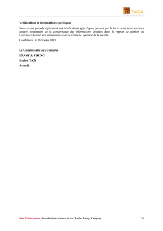 Vérifications et informations spécifiques
Nous avons procédé également aux vérifications spécifiques prévues par la loi et nous nous sommes
assurés notamment de la concordance des informations données dans le rapport de gestion du
Directoire destiné aux actionnaires avec les états de synthèse de la société.
Casablanca, le 28 février 2012
Le Commissaire aux Comptes
ERNST & YOUNG
Bachir TAZI
Associé

Note d’information – Introduction en bourse de Jorf Lasfar Energy Company

26

 