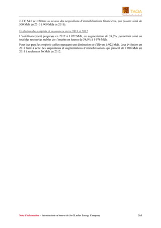 JLEC 5&6 se reflètent au niveau des acquisitions d’immobilisations financières, qui passent ainsi de
300 Mdh en 2010 à 900 Mdh en 2011).
Evolution des emplois et ressources entre 2011 et 2012
L’autofinancement progresse en 2012 à 1 072 Mdh, en augmentation de 39,6%, permettant ainsi au
total des ressources stables de s’inscrire en hausse de 38,0% à 1 076 Mdh.
Pour leur part, les emplois stables marquent une diminution et s’élèvent à 922 Mdh. Leur évolution en
2012 tient à celle des acquisitions et augmentations d’immobilisations qui passent de 1 028 Mdh en
2011 à seulement 56 Mdh en 2012.

Note d’information – Introduction en bourse de Jorf Lasfar Energy Company

263

 
