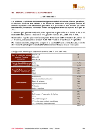 III. PRINCIPALES HYPOTHESES DU BUSINESS PLAN
AVERTISSEMENT
Les prévisions ci-après sont fondées sur des hypothèses dont la réalisation présente, par nature,
un caractère incertain. Les résultats et les besoins de financement réels peuvent différer de
manière significative des informations présentées. Ces prévisions ne sont fournies qu’à titre
indicatif et ne peuvent être considérées comme un engagement ferme ou implicite de la part de
JLEC.
Le business plan présenté dans cette partie repose sur les prévisions de la société JLEC et sa
filiale JLEC 5&6, détenue à hauteur de 66%, pour les exercices 2013, 2014, 2015 et 2016.
Il convient de rappeler que l’exercice comptable de la société JLEC s’étend du 1er janvier au
31 décembre, alors que celui de la société JLEC 5&6 s’étend du 1er octobre au 30 septembre.
Des comptes consolidés, intégrant les comptes de la société JLEC et la société JLEC 5&6, ont été
élaborés sur la période prévisionnelle 2013-2016 selon la méthode de mise en équivalence.

Les hypothèses retenues pour les Business Plans de JLEC et JLEC 5&6 sont :
Taux de conversion retenus USD/MAD
pour tout l’horizon
EUR/USD
contractuel
EUR/MAD

8,5
1,3
11,2

Taux de disponibilité moyen JLEC
sur l’horizon contractuel
JLEC 5&6

91,8%
92,2%

Taux d’inflation pour tout
l’horizon contractuel

Amortissement

Taxes

USD
EUR
MAD

2,5%
2,5%
2,5%

Construction
Investissement de maintenance
Pièces de rechange
Système d'information
Véhicules
Projet d'ingénierie

30 ans
5 ans
8 ans
3 ans
5 ans
10 ans

IS
Prélèvement à l’importation du charbon
TVA
TVA relative au gasoil
TVA relative aux produits énergétiques
TVA relative aux intérêts bancaires

30%
2,5%
20%
10%
14%
10%
Source : JLEC

Note d’information – Introduction en bourse de Jorf Lasfar Energy Company

299

 