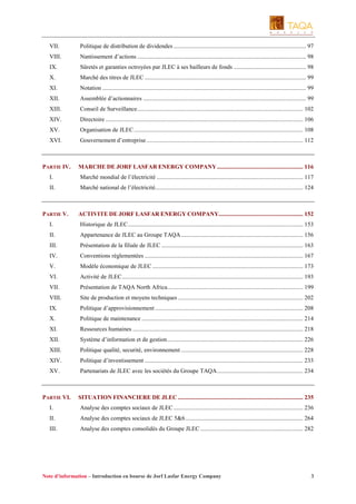 VII.

Politique de distribution de dividendes ........................................................................................ 97

VIII.

Nantissement d’actions ................................................................................................................ 98

IX.

Sûretés et garanties octroyées par JLEC à ses bailleurs de fonds ................................................ 98

X.

Marché des titres de JLEC ........................................................................................................... 99

XI.

Notation ....................................................................................................................................... 99

XII.

Assemblée d’actionnaires ............................................................................................................ 99

XIII.

Conseil de Surveillance.............................................................................................................. 102

XIV.

Directoire ................................................................................................................................... 106

XV.

Organisation de JLEC ................................................................................................................ 108

XVI.

Gouvernement d’entreprise........................................................................................................ 112

PARTIE IV.

MARCHE DE JORF LASFAR ENERGY COMPANY ......................................................... 116

I.

Marché mondial de l’électricité ................................................................................................. 117

II.

Marché national de l’électricité.................................................................................................. 124

PARTIE V.

ACTIVITE DE JORF LASFAR ENERGY COMPANY........................................................ 152

I.

Historique de JLEC.................................................................................................................... 153

II.

Appartenance de JLEC au Groupe TAQA................................................................................. 156

III.

Présentation de la filiale de JLEC .............................................................................................. 163

IV.

Conventions réglementées ......................................................................................................... 167

V.

Modèle économique de JLEC .................................................................................................... 173

VI.

Activité de JLEC........................................................................................................................ 193

VII.

Présentation de TAQA North Africa.......................................................................................... 199

VIII.

Site de production et moyens techniques ................................................................................... 202

IX.

Politique d’approvisionnement .................................................................................................. 208

X.

Politique de maintenance ........................................................................................................... 214

XI.

Ressources humaines ................................................................................................................. 218

XII.

Système d’information et de gestion.......................................................................................... 226

XIII.

Politique qualité, securité, environnement ................................................................................. 228

XIV.

Politique d’investissement ......................................................................................................... 233

XV.

Partenariats de JLEC avec les sociétés du Groupe TAQA......................................................... 234

PARTIE VI.

SITUATION FINANCIERE DE JLEC ................................................................................... 235

I.

Analyse des comptes sociaux de JLEC ...................................................................................... 236

II.

Analyse des comptes sociaux de JLEC 5&6 .............................................................................. 264

III.

Analyse des comptes consolidés du Groupe JLEC .................................................................... 282

Note d’information – Introduction en bourse de Jorf Lasfar Energy Company

3

 