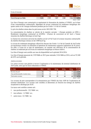Frais d’énergie
2012
Frais d'énergie (en Mdh)

2013e

2014p

2015p

2016p

3 691

2 939

3 007

3 085

3 016

TCAM
12-16p
-4,9%
Source : JLEC

Les frais d’énergie sont contractuels et représentent la facturation du charbon à l’ONEE, sur la base
d’une consommation contractuelle, dépendant du niveau contractuel de rendement énergétique des
quatre unités et de l’énergie réellement produite par les Unités 1 à 4 de la Centrale.
Le prix du charbon retenu dans les prévisions est de 100 USD/ TM.
La consommation de charbon se calcule de la manière suivante = (Energie produite en GWh x
Rendement énergétique contractuel en kJ/kWh) / (Facteur de conversion en kJ/ kcal x Teneur
moyenne du charbon thermique en kcal/ kg).
Le facteur de conversion universel du charbon est de 4,19 kJ/ kcal et la teneur moyenne contractuelle
du charbon thermique retenue est de 6 000 kcal/ kg.
Le niveau de rendement énergétique effectif de chacune des Unités 1 à 4 de la Centrale de Jorf Lasfar
est étroitement corrélé à la réalisation d’opérations de maintenance majeures (opérations de 42 jours).
En effet, à l’issue de ce type de maintenance, on constate une efficience de la consommation de
charbon se traduisant par un niveau de rendement énergétique en baisse relative.
Les frais d’énergie sont corrélés aux taux de disponibilité sur la période 2014-2016.
Les frais d’énergie passeront de 2 939 Mdh en 2013 pour atteindre 3 016 Mdh en 2016, soit un TCAM
de 0,9% sur la période.
Autres revenus
Les autres revenus sont générés à travers l’exploitation et la maintenance du terminal charbonnier de
Jorf Lasfar, ainsi que les taxes refacturées à l’ONEE.
2012

2013e

2014p

2015p

2016p

Revenus du port

28

34

35

36

36

TCAM
12-16p
2,3%

Taxe professionnelle et autres taxes

23

24

24

24

24

1,0%

Total autres revenus

50

58

59

60

60

En Mdh

4,7%
Source : JLEC

Les revenus du port correspondent à la rémunération par l’ONEE des frais ANP de l’exploitation du
terminal charbonnier. Ces revenus sont variables et déterminés en fonction du tonnage de charbon
réceptionné et déchargé par JLEC.
Les taxes sont ventilées comme suit :
taxe professionnelle : 22,5 Mdh / an ;
taxe urbaine : 1,2 Mdh / an ;
autres taxes : 0,1 Mdh / an.

Note d’information – Introduction en bourse de Jorf Lasfar Energy Company

302

 