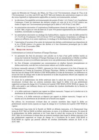 auprès du Ministère de l’Energie, des Mines, de l’Eau et de l’Environnement, chargé de l’Eau et de
l’Environnement. A ce titre, tant JLEC que JLEC 5&6 sont titulaires des autorisations exigées en vertu
des textes législatifs et réglementaires applicables en matière environnementale, incluant :
les décisions d’acceptabilité environnementale des projets (Unités 1 à 4, Unités 5 et 6, Installations
Communes, Centre de traitement des déchets) exigées en vertu de la loi n°12-03 relative aux
études d’impact sur l’environnement promulguée par le dahir n°1-03-59 du 12 mai 2003 ;
les autorisations nécessaires à l’exploitation d’établissements classés de catégories 1 et 2 par JLEC
et JLEC 5&6, exigées en vertu du dahir du 25 août 1914 portant règlementation des établissements
insalubres, incommodes ou dangereux ;
les autorisations nécessaires au stockage des hydrocarbures, requises en vertu du dahir portant loi
n°1-72-255 du 18 moharrem 1393 (22 février 1973) sur l'importation, l'exportation, le raffinage, la
reprise en raffinerie et en centre emplisseur, le stockage et la distribution des hydrocarbures ; et
l’autorisation d’ouverture d’un centre de traitement des déchets conformément aux dispositions de
la loi n°28-00 relative à la gestion des déchets et à leur élimination promulguée par le dahir
n°1-06-153 du 22 novembre 2006.

IV.

RISQUE DE CHANGE

Conformément au Contrat de Fourniture d’Énergie Électrique :
les paiements des frais de puissance sont calculés sur la base d’une grille tarifaire insérée au
niveau du Contrat de Fourniture d’Énergie Électrique et de ses amendements et libellée en dollars
américains, en euros et en dirhams marocains (avec une prédominance du dollar américain) ;
les frais d’énergie, correspondant aux consommations en charbon facturés principalement en
dollars américains, sont dès lors exclusivement indexés sur le dollar américain.
La facture mensuelle adressée à l’ONEE, reprenant les frais de puissance et les frais d’énergie est,
conformément au Contrat de Fourniture d’Énergie Électrique, libellée en dirhams marocains sur la
base des taux de change EUR/ MAD et USD/ MAD publiés à la date de facturation. Les différences au
niveau des taux de change entre la date de facturation et la date du paiement effectif sont imputées sur
la facture mensuelle suivante.
En raison de la prédominance du dollar américain dans le calcul des revenus de la Société, les
investisseurs évoluant dans un contexte monétaire dans lequel le dollar n’est pas prédominant
supportent un risque de change lié à l’évolution de la parité USD/ MAD et EUR/ MAD en vigueur. En
effet, cette parité a une influence directe sur le montant des résultats distribuables de la Société en
dirhams marocains :
si le dollar américain s’apprécie par rapport au dirham marocain, l’impact sur le résultat net et la
distribution de dividendes de la Société sera positif ;
à l’inverse, si le dollar américain se déprécie par rapport au dirham marocain, l’impact sur le
résultat net et la distribution de dividendes de la Société sera négatif.
Par ailleurs, les investisseurs évoluant dans un contexte monétaire dans lequel le dollar est
prédominant seraient moins exposés au risque de change lié à l’évolution de la parité USD/ MAD en
vigueur.
Le financement long terme de la Société est libellé en dirhams marocains, et le financement long
terme de JLEC 5&6 est libellé en dollars américains, en euros, et en dirhams marocains. En raison de
la prédominance du dollar américain et de l’euro dans le calcul des revenus de la Société et de
JLEC 5&6, les investisseurs évoluant dans un contexte monétaire dans lequel le dirham marocain n’est
pas prédominant supportent un risque de change lié à l’évolution de la parité USD/ MAD et
EUR/ MAD en vigueur qui pourrait affecter les résultats distribuables annuels de JLEC et de
JLEC 5&6.

Note d’information – Introduction en bourse de Jorf Lasfar Energy Company

335

 