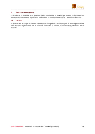 I.

FAITS EXCEPTIONNELS

A la date de la rédaction de la présente Note d’Information, il n’existe pas de faits exceptionnels de
nature à affecter de façon significative les résultats, la situation financière ou l’activité de la Société.

II.

LITIGES

Il n’existe pas de litiges ou affaires contentieuses susceptibles d’avoir ou ayant eu dans le passé récent
une incidence significative sur la situation financière, le résultat, l’activité et le patrimoine de la
Société.

Note d’information – Introduction en bourse de Jorf Lasfar Energy Company

340

 