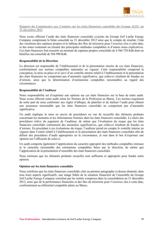 Rapport du Commissaire aux Comptes sur les états financiers consolidés du Groupe JLEC au
31 décembre 2012
Nous avons effectué l’audit des états financiers consolidés ci-joints du Groupe Jorf Lasfar Energy
Company comprenant le bilan consolidé au 31 décembre 2012 ainsi que le compte de résultat, l’état
des variations des capitaux propres et le tableau des flux de trésorerie pour l’exercice clos à cette date,
et des notes contenant un résumé des principales méthodes comptables et d’autres notes explicatives.
Ces états financiers font ressortir un montant de capitaux propres consolidés de 4 566 728 Kdh dont un
bénéfice net consolidé de 566 990 Kdh.
Responsabilité de la Direction
La direction est responsable de l’établissement et de la présentation sincère de ces états financiers,
conformément aux normes comptables nationales en vigueur. Cette responsabilité comprend la
conception, la mise en place et le suivi d’un contrôle interne relatif à l’établissement et la présentation
des états financiers ne comportant pas d’anomalie significative, que celles-ci résultent de fraudes ou
d’erreurs, ainsi que la détermination d’estimations comptables raisonnables au regard des
circonstances.
Responsabilité de l’Auditeur
Notre responsabilité est d’exprimer une opinion sur ces états financiers sur la base de notre audit.
Nous avons effectué notre audit selon les Normes de la Profession au Maroc. Ces normes requièrent
de notre part de nous conformer aux règles d’éthique, de planifier et de réaliser l’audit pour obtenir
une assurance raisonnable que les états financiers consolidés ne comportent pas d’anomalie
significative.
Un audit implique la mise en œuvre de procédures en vue de recueillir des éléments probants
concernant les montants et les informations fournies dans les états financiers consolidés. Le choix des
procédures relève du jugement de l’auditeur, de même que l’évaluation du risque que les états
financiers consolidés contiennent des anomalies significatives, que celles-ci résultent de fraudes ou
d’erreurs. En procédant à ces évaluations du risque, l’auditeur prend en compte le contrôle interne en
vigueur dans l’entité relatif à l’établissement et la présentation des états financiers consolidés afin de
définir des procédures d’audit appropriées en la circonstance, et non dans le but d’exprimer une
opinion sur l’efficacité de celui-ci.
Un audit comporte également l’appréciation du caractère approprié des méthodes comptables retenues
et le caractère raisonnable des estimations comptables faites par la direction, de même que
l’appréciation de la présentation d’ensemble des états financiers consolidés.
Nous estimons que les éléments probants recueillis sont suffisants et appropriés pour fonder notre
opinion.
Opinion sur les états financiers consolidés
Nous certifions que les états financiers consolidés cités au premier paragraphe ci-dessus donnent, dans
tous leurs aspects significatifs, une image fidèle de la situation financière de l’ensemble du Groupe
Jorf Lasfar Energy Company constitué par les entités comprises dans la consolidation au 31 décembre
2012, ainsi que de la performance financière et des flux de trésorerie pour l’exercice clos à cette date,
conformément au référentiel comptable admis au Maroc.

Note d’information – Introduction en bourse de Jorf Lasfar Energy Company

39

 