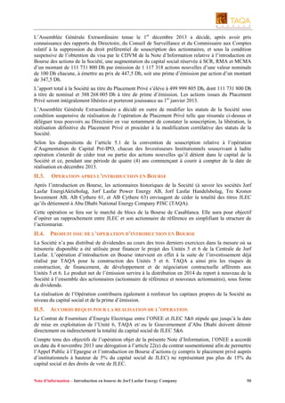 L’Assemblée Générale Extraordinaire tenue le 1er décembre 2013 a décidé, après avoir pris
connaissance des rapports du Directoire, du Conseil de Surveillance et du Commissaire aux Comptes
relatif à la suppression du droit préférentiel de souscription des actionnaires, et sous la condition
suspensive de l’obtention du visa par le CDVM de la Note d’Information relative à l’introduction en
Bourse des actions de la Société, une augmentation du capital social réservée à SCR, RMA et MCMA
d’un montant de 111 731 800 Dh par émission de 1 117 318 actions nouvelles d’une valeur nominale
de 100 Dh chacune, à émettre au prix de 447,5 Dh, soit une prime d’émission par action d’un montant
de 347,5 Dh.
L’apport total à la Société au titre du Placement Privé s’élève à 499 999 805 Dh, dont 111 731 800 Dh
à titre de nominal et 388 268 005 Dh à titre de prime d’émission. Les actions issues du Placement
Privé seront intégralement libérées et porteront jouissance au 1er janvier 2013.
L’Assemblée Générale Extraordinaire a décidé en outre de modifier les statuts de la Société sous
condition suspensive de réalisation de l’opération de Placement Privé telle que résumée ci-dessus et
déléguer tous pouvoirs au Directoire en vue notamment de constater la souscription, la libération, la
réalisation définitive du Placement Privé et procéder à la modification corrélative des statuts de la
Société.
Selon les dispositions de l’article 5.1 de la convention de souscription relative à l’opération
d’Augmentation de Capital Pré-IPO, chacun des Investisseurs Institutionnels souscrivant à ladite
opération s'interdit de céder tout ou partie des actions nouvelles qu’il détient dans le capital de la
Société et ce, pendant une période de quatre (4) ans commençant à courir à compter de la date de
réalisation en décembre 2013.

II.3.

OPERATION APRES L’INTRODUCTION EN BOURSE

Après l’introduction en Bourse, les actionnaires historiques de la Société (à savoir les sociétés Jorf
Lasfar EnergiAktiebolag, Jorf Lasfar Power Energy AB, Jorf Lasfar Handelsbolag, Tre Kronor
Investment AB, AB Cythere 61, et AB Cythere 63) envisagent de céder la totalité des titres JLEC
qu’ils détiennent à Abu Dhabi National Energy Company PJSC (TAQA).
Cette opération se fera sur le marché de blocs de la Bourse de Casablanca. Elle aura pour objectif
d’opérer un rapprochement entre JLEC et son actionnaire de référence en simplifiant la structure de
l’actionnariat.

II.4.

PRODUIT ISSU DE L’OPERATION D’INTRODUCTION EN BOURSE

La Société n’a pas distribué de dividendes au cours des trois derniers exercices dans la mesure où sa
trésorerie disponible a été utilisée pour financer le projet des Unités 5 et 6 de la Centrale de Jorf
Lasfar. L’opération d’introduction en Bourse intervient en effet à la suite de l’investissement déjà
réalisé par TAQA pour la construction des Unités 5 et 6. TAQA a ainsi pris les risques de
construction, de financement, de développement et de négociation contractuelle afférents aux
Unités 5 et 6. Le produit net de l’émission servira à la distribution en 2014 du report à nouveau de la
Société à l’ensemble des actionnaires (actionnaire de référence et nouveaux actionnaires), sous forme
de dividende.
La réalisation de l’Opération contribuera également à renforcer les capitaux propres de la Société au
niveau du capital social et de la prime d’émission.

II.5.

ACCORDS REQUIS POUR LA REALISATION DE L’OPERATION

Le Contrat de Fourniture d’Energie Electrique entre l’ONEE et JLEC 5&6 stipule que jusqu’à la date
de mise en exploitation de l’Unité 6, TAQA et/ ou le Gouvernement d’Abu Dhabi doivent détenir
directement ou indirectement la totalité du capital social de JLEC 5&6.
Compte tenu des objectifs de l’opération objet de la présente Note d’Information, l’ONEE a accordé
en date du 4 novembre 2013 une dérogation à l’article 22(e) du contrat susmentionné afin de permettre
l’Appel Public à l’Epargne et l’introduction en Bourse d’actions (y compris le placement privé auprès
d’institutionnels à hauteur de 5% du capital social de JLEC) ne représentant pas plus de 15% du
capital social et des droits de vote de JLEC.
Note d’information – Introduction en bourse de Jorf Lasfar Energy Company

50

 