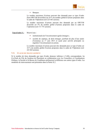 Banques.
Le nombre maximum d’actions pouvant être demandé pour ce type d’ordre
(hors OPCVM diversifiés) est 10 % du nombre global d’actions proposées dans
le cadre de l’Opération (soit 223 463 actions).
Le nombre maximum d’actions pouvant être demandé par un OPCVM
diversifié est 5% du nombre global d’actions proposées dans le cadre de
l’opération (soit 111 731 actions).
Type d’ordre V :

Réservé aux :
institutionnels de l’investissement agréés étrangers ;
sociétés de capitaux, de droit étranger, justifiant de plus d’une année
d’existence au 1er juin 2013 et ayant pour activité principale ou
régulière l’investissement en actions.
Le nombre maximum d’actions pouvant être demandé pour ce type d’ordre est
10 % du nombre global d’actions proposées dans le cadre de l’Opération (soit
223 463 actions).

V.5.

CLAUSE DE TRANSVASEMENT

Si le nombre de titres demandés par type d’ordre demeure inférieur à l’offre correspondante, les
Co-Chefs de File du Syndicat de Placement en collaboration avec les Conseillers et Coordinateurs
Globaux, la Société et la Bourse de Casablanca attribueront la différence aux autres types d’ordre. Les
modalités de transvasement sont présentées dans la Partie X.2.

Note d’information – Introduction en bourse de Jorf Lasfar Energy Company

55

 