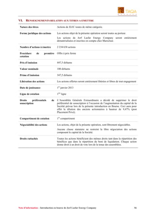 VI.

RENSEIGNEMENTS RELATIFS AUX TITRES A EMETTRE

Nature des titres

Actions de JLEC toutes de même catégorie.

Forme juridique des actions

Les actions objet de la présente opération seront toutes au porteur.
Les actions de Jorf Lasfar Energy Company seront entièrement
dématérialisées et inscrites en compte chez Maroclear.

Nombre d’actions à émettre

2 234 638 actions

Procédure
cotation

Offre à prix ferme

de

première

Prix d’émission

447,5 dirhams

Valeur nominale

100 dirhams

Prime d’émission

347,5 dirhams

Libération des actions

Les actions offertes seront entièrement libérées et libres de tout engagement

Date de jouissance

1er janvier 2013

Ligne de cotation

1ère ligne

Droits
préférentiels
souscription

de

L’Assemblée Générale Extraordinaire a décidé de supprimer le droit
préférentiel de souscription à l’occasion de l’augmentation du capital de la
Société prévue lors de la présente introduction en Bourse. Ceci aura pour
effet la dilution des anciens actionnaires à hauteur de 9,47% (post
Placement Privé).

Compartiment de cotation

1er compartiment

Négociabilité des actions

Les actions, objet de la présente opération, sont librement négociables.
Aucune clause statutaire ne restreint la libre négociation des actions
composant le capital de la Société.

Droits rattachés

Toutes les actions bénéficient des mêmes droits tant dans la répartition des
bénéfices que dans la répartition du boni de liquidation. Chaque action
donne droit à un droit de vote lors de la tenue des assemblées.

Note d’information – Introduction en bourse de Jorf Lasfar Energy Company

56

 