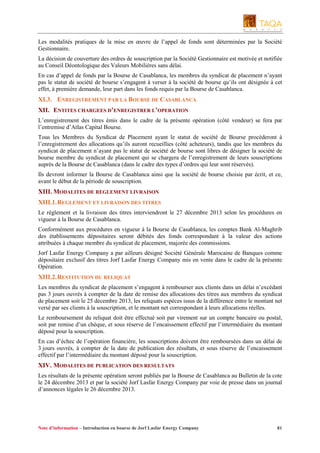Les modalités pratiques de la mise en œuvre de l’appel de fonds sont déterminées par la Société
Gestionnaire.
La décision de couverture des ordres de souscription par la Société Gestionnaire est motivée et notifiée
au Conseil Déontologique des Valeurs Mobilières sans délai.
En cas d’appel de fonds par la Bourse de Casablanca, les membres du syndicat de placement n’ayant
pas le statut de société de bourse s’engagent à verser à la société de bourse qu’ils ont désignée à cet
effet, à première demande, leur part dans les fonds requis par la Bourse de Casablanca.

XI.3. ENREGISTREMENT PAR LA BOURSE DE CASABLANCA
XII. ENTITES CHARGEES D’ENREGISTRER L’OPERATION
L’enregistrement des titres émis dans le cadre de la présente opération (côté vendeur) se fera par
l’entremise d’Atlas Capital Bourse.
Tous les Membres du Syndicat de Placement ayant le statut de société de Bourse procèderont à
l’enregistrement des allocations qu’ils auront recueillies (côté acheteurs), tandis que les membres du
syndicat de placement n’ayant pas le statut de société de bourse sont libres de désigner la société de
bourse membre du syndicat de placement qui se chargera de l’enregistrement de leurs souscriptions
auprès de la Bourse de Casablanca (dans le cadre des types d’ordres qui leur sont réservés).
Ils devront informer la Bourse de Casablanca ainsi que la société de bourse choisie par écrit, et ce,
avant le début de la période de souscription.

XIII. MODALITES DE REGLEMENT LIVRAISON
XIII.1. REGLEMENT ET LIVRAISON DES TITRES
Le règlement et la livraison des titres interviendront le 27 décembre 2013 selon les procédures en
vigueur à la Bourse de Casablanca.
Conformément aux procédures en vigueur à la Bourse de Casablanca, les comptes Bank Al-Maghrib
des établissements dépositaires seront débités des fonds correspondant à la valeur des actions
attribuées à chaque membre du syndicat de placement, majorée des commissions.
Jorf Lasfar Energy Company a par ailleurs désigné Société Générale Marocaine de Banques comme
dépositaire exclusif des titres Jorf Lasfar Energy Company mis en vente dans le cadre de la présente
Opération.

XIII.2. RESTITUTION DU RELIQUAT
Les membres du syndicat de placement s’engagent à rembourser aux clients dans un délai n’excédant
pas 3 jours ouvrés à compter de la date de remise des allocations des titres aux membres du syndicat
de placement soit le 25 décembre 2013, les reliquats espèces issus de la différence entre le montant net
versé par ses clients à la souscription, et le montant net correspondant à leurs allocations réelles.
Le remboursement du reliquat doit être effectué soit par virement sur un compte bancaire ou postal,
soit par remise d’un chèque, et sous réserve de l’encaissement effectif par l’intermédiaire du montant
déposé pour la souscription.
En cas d’échec de l’opération financière, les souscriptions doivent être remboursées dans un délai de
3 jours ouvrés, à compter de la date de publication des résultats, et sous réserve de l’encaissement
effectif par l’intermédiaire du montant déposé pour la souscription.

XIV. MODALITES DE PUBLICATION DES RESULTATS
Les résultats de la présente opération seront publiés par la Bourse de Casablanca au Bulletin de la cote
le 24 décembre 2013 et par la société Jorf Lasfar Energy Company par voie de presse dans un journal
d’annonces légales le 26 décembre 2013.

Note d’information – Introduction en bourse de Jorf Lasfar Energy Company

81

 