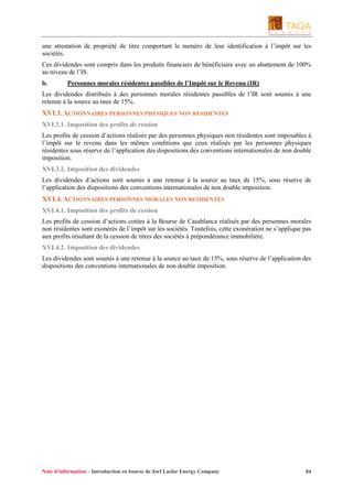 une attestation de propriété de titre comportant le numéro de leur identification à l’impôt sur les
sociétés.
Ces dividendes sont compris dans les produits financiers de bénéficiaire avec un abattement de 100%
au niveau de l’IS.
b.

Personnes morales résidentes passibles de l’Impôt sur le Revenu (IR)

Les dividendes distribués à des personnes morales résidentes passibles de l’IR sont soumis à une
retenue à la source au taux de 15%.

XVI.3. ACTIONNAIRES PERSONNES PHYSIQUES NON RESIDENTES
XVI.3.1. Imposition des profits de cession
Les profits de cession d’actions réalisés par des personnes physiques non résidentes sont imposables à
l’impôt sur le revenu dans les mêmes conditions que ceux réalisés par les personnes physiques
résidentes sous réserve de l’application des dispositions des conventions internationales de non double
imposition.
XVI.3.2. Imposition des dividendes
Les dividendes d’actions sont soumis à une retenue à la source au taux de 15%, sous réserve de
l’application des dispositions des conventions internationales de non double imposition.

XVI.4. ACTIONNAIRES PERSONNES MORALES NON RESIDENTES
XVI.4.1. Imposition des profits de cession
Les profits de cession d’actions cotées à la Bourse de Casablanca réalisés par des personnes morales
non résidentes sont exonérés de l’impôt sur les sociétés. Toutefois, cette exonération ne s’applique pas
aux profits résultant de la cession de titres des sociétés à prépondérance immobilière.
XVI.4.2. Imposition des dividendes
Les dividendes sont soumis à une retenue à la source au taux de 15%, sous réserve de l’application des
dispositions des conventions internationales de non double imposition.

Note d’information – Introduction en bourse de Jorf Lasfar Energy Company

84

 