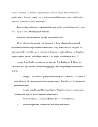 recursos naturales...’ y prevenir los factores que ocasionen riesgos a su conservación o
conduzcan a su deterioro, en este caso se aplican estas políticas para la preservación de los
atractivos naturales que posee el municipio”.
Dentro de la creación de un producto turístico sustentable es de vital importancia contar
con la ley de Medio Ambiente (Ley 99 de 1993).
Conceptos fundamentales que rigen los asuntos ambientales.
Desarrollo sostenible acogida en la Cumbre de la tierra: ‘el desarrollo conduce al
crecimiento económico mejoramiento de la calidad de vida y bienestar social, sin agotar los
recursos naturales renovables que lo sustentan, ni deteriorar el medio ambiente o el derecho de
las generaciones futuras a utilizarlo para satisfacer sus propias necesidades (artículo 3).
A pesar de que la advertencia de que los principios de la Declaración de Río no son
vinculantes, esta ley los asume los siguientes principios como base para la política ambiental:
(artículo 1)
- Proteger la biodiversidad -patrimonio nacional y de la humanidad-, las fuentes de
agua -páramos, sub páramos, nacimientos, zonas de recarga de acuíferos- y el paisaje como
patrimonio común.
- Orientar las políticas poblacionales hacia el derecho de los seres humanos a una
vida saludable y productiva en armonía con la naturaleza.
- Prioridad del uso de los recursos hídricos para el consumo humano.
- Atención al principio de precaución ante el desconocimiento.
 