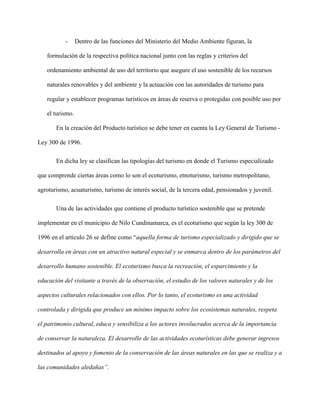 - Dentro de las funciones del Ministerio del Medio Ambiente figuran, la
formulación de la respectiva política nacional junto con las reglas y criterios del
ordenamiento ambiental de uso del territorio que asegure el uso sostenible de los recursos
naturales renovables y del ambiente y la actuación con las autoridades de turismo para
regular y establecer programas turísticos en áreas de reserva o protegidas con posible uso por
el turismo.
En la creación del Producto turístico se debe tener en cuenta la Ley General de Turismo -
Ley 300 de 1996.
En dicha ley se clasifican las tipologías del turismo en donde el Turismo especializado
que comprende ciertas áreas como lo son el ecoturismo, etnoturismo, turismo metropolitano,
agroturismo, acuaturismo, turismo de interés social, de la tercera edad, pensionados y juvenil.
Una de las actividades que contiene el producto turístico sostenible que se pretende
implementar en el municipio de Nilo Cundinamarca, es el ecoturismo que según la ley 300 de
1996 en el artículo 26 se define como “aquella forma de turismo especializado y dirigido que se
desarrolla en áreas con un atractivo natural especial y se enmarca dentro de los parámetros del
desarrollo humano sostenible. El ecoturismo busca la recreación, el esparcimiento y la
educación del visitante a través de la observación, el estudio de los valores naturales y de los
aspectos culturales relacionados con ellos. Por lo tanto, el ecoturismo es una actividad
controlada y dirigida que produce un mínimo impacto sobre los ecosistemas naturales, respeta
el patrimonio cultural, educa y sensibiliza a los actores involucrados acerca de la importancia
de conservar la naturaleza. El desarrollo de las actividades ecoturísticas debe generar ingresos
destinados al apoyo y fomento de la conservación de las áreas naturales en las que se realiza y a
las comunidades aledañas”.
 