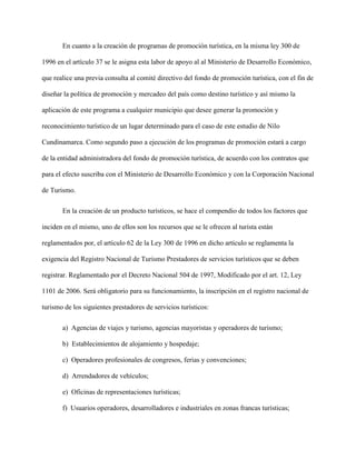 En cuanto a la creación de programas de promoción turística, en la misma ley 300 de
1996 en el artículo 37 se le asigna esta labor de apoyo al al Ministerio de Desarrollo Económico,
que realice una previa consulta al comité directivo del fondo de promoción turística, con el fin de
diseñar la política de promoción y mercadeo del país como destino turístico y así mismo la
aplicación de este programa a cualquier municipio que desee generar la promoción y
reconocimiento turístico de un lugar determinado para el caso de este estudio de Nilo
Cundinamarca. Como segundo paso a ejecución de los programas de promoción estará a cargo
de la entidad administradora del fondo de promoción turística, de acuerdo con los contratos que
para el efecto suscriba con el Ministerio de Desarrollo Económico y con la Corporación Nacional
de Turismo.
En la creación de un producto turísticos, se hace el compendio de todos los factores que
inciden en el mismo, uno de ellos son los recursos que se le ofrecen al turista están
reglamentados por, el artículo 62 de la Ley 300 de 1996 en dicho artículo se reglamenta la
exigencia del Registro Nacional de Turismo Prestadores de servicios turísticos que se deben
registrar. Reglamentado por el Decreto Nacional 504 de 1997, Modificado por el art. 12, Ley
1101 de 2006. Será obligatorio para su funcionamiento, la inscripción en el registro nacional de
turismo de los siguientes prestadores de servicios turísticos:
a) Agencias de viajes y turismo, agencias mayoristas y operadores de turismo;
b) Establecimientos de alojamiento y hospedaje;
c) Operadores profesionales de congresos, ferias y convenciones;
d) Arrendadores de vehículos;
e) Oficinas de representaciones turísticas;
f) Usuarios operadores, desarrolladores e industriales en zonas francas turísticas;
 