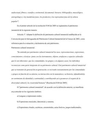 audiovisual, fílmico, científico, testimonial, documental, literario, bibliográfico, museológico,
antropológico y las manifestaciones, los productos y las representaciones de la cultura
popular";
En el primer artículo de la resolución 0168 de 2005 se reglamenta el patrimonio
inmaterial de la siguiente manera:
Artículo 1º. Adoptar la definición de patrimonio cultural inmaterial establecida en la
Convención para la Salvaguarda del Patrimonio Cultural Inmaterial de la Unesco de 2003, como
referencia para la evaluación y declaratoria de este patrimonio.
Patrimonio cultural inmaterial:
"Se entiende por patrimonio cultural inmaterial los usos, representaciones, expresiones,
conocimientos y técnicas -junto con los instrumentos, objetos, artefactos y espacios culturales
que le son inherentes- que las comunidades, los grupos y en algunos casos, los individuos
reconozcan como parte integrante de su patrimonio cultural. Este patrimonio cultural inmaterial
que se transmite de generación en generación, es recreado constantemente por las comunidades
y grupos en función de su entorno, su interacción con la naturaleza y su historia, infundiéndoles
un sentimiento de identidad y continuidad y contribuyendo así a promover el respeto de la
diversidad cultural y la creatividad humana" (Resolución 0168 de 2005).
El "patrimonio cultural inmaterial", de acuerdo con la definición anterior, se manifiesta
en p articular en los siguientes ámbitos:
a) Lenguas y expresiones orales;
b) Expresiones musicales, dancísticas y sonoras;
c) Expresiones rituales, escénicas, ceremoniales, actos festivos, juegos tradicionales;
 