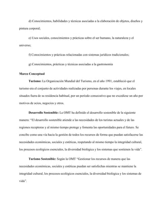 d) Conocimientos, habilidades y técnicas asociadas a la elaboración de objetos, diseños y
pintura corporal;
e) Usos sociales, conocimientos y prácticas sobre el ser humano, la naturaleza y el
universo;
f) Conocimientos y prácticas relacionadas con sistemas jurídicos tradicionales;
g) Conocimientos, prácticas y técnicas asociadas a la gastronomía
Marco Conceptual
Turismo: La Organización Mundial del Turismo, en el año 1991, estableció que el
turismo era el conjunto de actividades realizadas por personas durante los viajes, en locales
situados fuera de su residencia habitual, por un período consecutivo que no excediese un año por
motivos de ocios, negocios y otros.
Desarrollo Sostenible: La OMT ha definido el desarrollo sostenible de la siguiente
manera: “El desarrollo sostenible atiende a las necesidades de los turistas actuales y de las
regiones receptoras y al mismo tiempo protege y fomenta las oportunidades para el futuro. Se
concibe como una vía hacia la gestión de todos los recursos de forma que puedan satisfacerse las
necesidades económicas, sociales y estéticas, respetando al mismo tiempo la integridad cultural,
los procesos ecológicos esenciales, la diversidad biológica y los sistemas que sostienen la vida”.
Turismo Sostenible: Según la OMT “Gestionar los recursos de manera que las
necesidades económicas, sociales y estéticas puedan ser satisfechas mientras se mantiene la
integridad cultural, los procesos ecológicos esenciales, la diversidad biológica y los sistemas de
vida”.
 