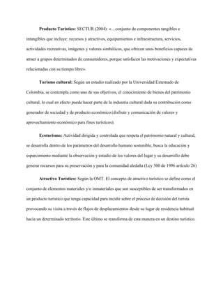 Producto Turístico: SECTUR (2004): «…conjunto de componentes tangibles e
intangibles que incluye: recursos y atractivos, equipamientos e infraestructura, servicios,
actividades recreativas, imágenes y valores simbólicos, que ofrecen unos beneficios capaces de
atraer a grupos determinados de consumidores, porque satisfacen las motivaciones y expectativas
relacionadas con su tiempo libre».
Turismo cultural: Según un estudio realizado por la Universidad Externado de
Colombia, se contempla como uno de sus objetivos, el conocimiento de bienes del patrimonio
cultural, lo cual en efecto puede hacer parte de la industria cultural dada su contribución como
generador de sociedad y de producto económico (disfrute y comunicación de valores y
aprovechamiento económico para fines turísticos).
Ecoturismo: Actividad dirigida y controlada que respeta el patrimonio natural y cultural,
se desarrolla dentro de los parámetros del desarrollo humano sostenible, busca la educación y
esparcimiento mediante la observación y estudio de los valores del lugar y su desarrollo debe
generar recursos para su preservación y para la comunidad aledaña (Ley 300 de 1996 artículo 26)
Atractivo Turístico: Según la OMT. El concepto de atractivo turístico se define como el
conjunto de elementos materiales y/o inmateriales que son susceptibles de ser transformados en
un producto turístico que tenga capacidad para incidir sobre el proceso de decisión del turista
provocando su visita a través de flujos de desplazamientos desde su lugar de residencia habitual
hacia un determinado territorio. Este último se transforma de esta manera en un destino turístico.
 