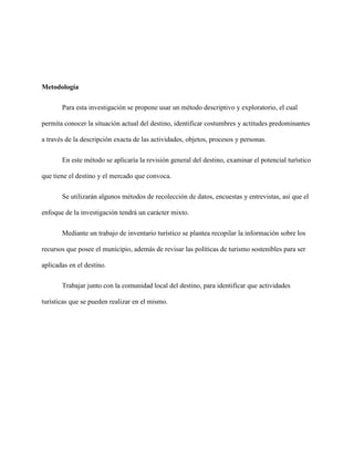 Metodología
Para esta investigación se propone usar un método descriptivo y exploratorio, el cual
permita conocer la situación actual del destino, identificar costumbres y actitudes predominantes
a través de la descripción exacta de las actividades, objetos, procesos y personas.
En este método se aplicaría la revisión general del destino, examinar el potencial turístico
que tiene el destino y el mercado que convoca.
Se utilizarán algunos métodos de recolección de datos, encuestas y entrevistas, así que el
enfoque de la investigación tendrá un carácter mixto.
Mediante un trabajo de inventario turístico se plantea recopilar la información sobre los
recursos que posee el municipio, además de revisar las políticas de turismo sostenibles para ser
aplicadas en el destino.
Trabajar junto con la comunidad local del destino, para identificar que actividades
turísticas que se pueden realizar en el mismo.
 