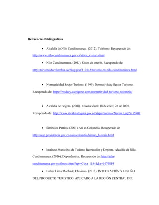 Referencias Bibliográficas
 Alcaldía de Nilo Cundinamarca. (2012). Tuirismo. Recuperado de:
http://www.nilo-cundinamarca.gov.co/sitios_visitar.shtml
 Nilo Cundinamarca. (2012). Sitios de interés. Recuperado de:
http://turismo.decolombia.co/blog/post/117843/turismo-en-nilo-cundinamarca.html
 Normatividad Sector Turismo. (1999). Normatividad Sector Turismo.
Recuperado de: https://rosdary.wordpress.com/normatividad-turismo-colombia/
 Alcaldía de Bogotá. (2001). Resolución 0118 de enero 28 de 2005.
Recuperado de: http://www.alcaldiabogota.gov.co/sisjur/normas/Norma1.jsp?i=15907
 Símbolos Patrios. (2001). Así es Colombia. Recuperado de
http://wsp.presidencia.gov.co/asiescolombia/himno_historia.html
 Instituto Municipal de Turismo Recreación y Deporte. Alcaldía de Nilo,
Cundinamarca. (2016), Dependencias, Recuperado de: http://nilo-
cundinamarca.gov.co/foros.shtml?apc=Cvxx-11841&x=1679819
 Esther Lidia Machado Chaviano. (2013). INTEGRACIÓN Y DISEÑO
DEL PRODUCTO TURÍSTICO. APLICADO A LA REGIÓN CENTRAL DEL
 