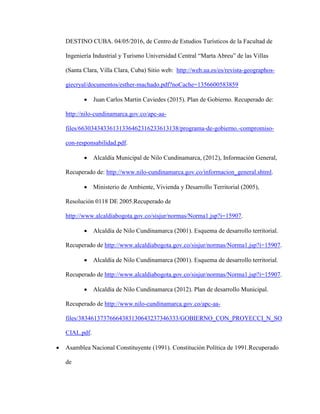 DESTINO CUBA. 04/05/2016, de Centro de Estudios Turísticos de la Facultad de
Ingeniería Industrial y Turismo Universidad Central “Marta Abreu” de las Villas
(Santa Clara, Villa Clara, Cuba) Sitio web: http://web.ua.es/es/revista-geographos-
giecryal/documentos/esther-machado.pdf?noCache=1356600583859
 Juan Carlos Martin Caviedes (2015). Plan de Gobierno. Recuperado de:
http://nilo-cundinamarca.gov.co/apc-aa-
files/66303434336131336462316233613138/programa-de-gobierno.-compromiso-
con-responsabilidad.pdf.
 Alcaldía Municipal de Nilo Cundinamarca, (2012), Información General,
Recuperado de: http://www.nilo-cundinamarca.gov.co/informacion_general.shtml.
 Ministerio de Ambiente, Vivienda y Desarrollo Territorial (2005),
Resolución 0118 DE 2005.Recuperado de
http://www.alcaldiabogota.gov.co/sisjur/normas/Norma1.jsp?i=15907.
 Alcaldía de Nilo Cundinamarca (2001). Esquema de desarrollo territorial.
Recuperado de http://www.alcaldiabogota.gov.co/sisjur/normas/Norma1.jsp?i=15907.
 Alcaldía de Nilo Cundinamarca (2001). Esquema de desarrollo territorial.
Recuperado de http://www.alcaldiabogota.gov.co/sisjur/normas/Norma1.jsp?i=15907.
 Alcaldía de Nilo Cundinamarca (2012). Plan de desarrollo Municipal.
Recuperado de http://www.nilo-cundinamarca.gov.co/apc-aa-
files/38346137376664383130643237346333/GOBIERNO_CON_PROYECCI_N_SO
CIAL.pdf.
 Asamblea Nacional Constituyente (1991). Constitución Política de 1991.Recuperado
de
 