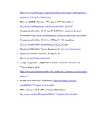 http://www.procuraduria.gov.co/guiamp/media/file/Macroproceso%20Disciplinario/C
onstitucion_Politica_de_Colombia.htm.
 Ministerio de Medio Ambiente (1993). Ley de 1993. Recuperado de
http://www.alcaldiabogota.gov.co/sisjur/normas/Norma1.jsp?i=297.
 Congreso de la Republica (2016). Ley 300 de 1996 “Ley General de Turismo”.
Recuperado de http://www.alcaldiabogota.gov.co/sisjur/normas/Norma1.jsp?i=8634.
 Congreso de la Republica (2012). Ley 1558 de 2012. Recuperado de
file:///C:/Users/HOGAR/Downloads/Ley_1558_de_2012.pdf.
 Organización Mundial de Turismo. Recuperado de: http://www2.unwto.org/es
 Significados. Términos de turismo. Recuperado de
http://www.significados.com/turismo/.
 Zhenya Kelejyan (2011), Diplomado en Turismo Universidad politécnica de
Valencia. Recuperado de:
https://riunet.upv.es/bitstream/handle/10251/13860/tfc%20Zhenya%20Kelejyan.pdf?s
equence=1.
 Eumed. Producto turístico. Recuperado de http://www.eumed.net/libros-
gratis/2010a/655/Producto%20turistico.htm.
 DATATUR y SECTUR. (2008). Glosario. Recuperado de:
http://www.eumed.net/libros-gratis/2010a/655/Producto%20turistico.htm-
 