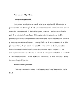 Planteamiento del problema
Descripción del problema:
Con el previo conocimiento del plan de gobierno del actual alcalde del municipio se
puede encontrar que, el municipio de Nilo Cundinamarca no cuenta con una planeación turística
establecida, esto se evidencia en la falta de proyectos, enfocados a la impulsión turística por
parte de las autoridades locales. Según el informe de rendición de cuentas del año 2015
presentado por la alcaldía municipal no se hizo ningún aporte directo al desarrollo del turismo en
el municipio, indirectamente la mejora y construcción de vías de acceso y de redes de servicios
públicos contribuye de gran manera a la comodidad de los turistas en el sitio, pero no hay
impulsión turística de ninguna clase. Además, indirectamente la posición geográfica del
municipio opaca la atracción de turistas, ya que la vía de acceso se encuentra hacia un costado de
la vía principal que conecta a Melgar con Girardot lo que genera un punto importante a la falta
de reconocimiento del destino.
Formulación del problema:
¿Cómo Aprovechar turísticamente los recursos y atractivos que posee el municipio de
Nilo?
 