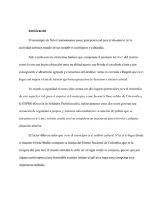 Justificación
El municipio de Nilo Cundinamarca posee gran potencial para el desarrollo de la
actividad turística basado en sus atractivos ecológicos y culturales.
Nilo cuenta con los elementos básicos que componen el producto turístico del destino
como lo son una buena ubicación tanto en altitud puesto que brinda el excelente clima y por
consiguiente el desarrollo agrícola y económico del destino; como en cercanía a Bogotá que es el
lugar con mayor oferta de turistas que busca proyectos de descanso e interés cultural.
En cuanto a seguridad el municipio cuenta con dos lugares potenciales para el desarrollo
de este aspecto vital, para el impulso del municipio, como lo son la Base militar de Tolemaida y
la ESPRO (Escuela de Soldados Profesionales), indirectamente estos dos sitios generan una
sensación de seguridad a propios y foráneos adicionalmente la estación de policía que se
encuentra en el casco urbano cuenta con las competencias necesarias para enfrentar cualquier
situación adversa.
El factor diferenciador que tiene el municipio es el ámbito cultural. Nilo es el lugar donde
el maestro Oreste Sindici compuso la música del Himno Nacional de Colombia, que es la
insignia del país ante el mundo también lo debe ser el lugar donde se compuso, puesto que por
alguna razón especial este honorable maestro italiano eligió este lugar para componer esta
majestuosa melodía.
 