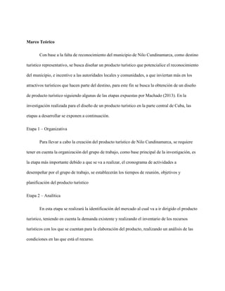 Marco Teórico
Con base a la falta de reconocimiento del municipio de Nilo Cundinamarca, como destino
turístico representativo, se busca diseñar un producto turístico que potencialice el reconocimiento
del municipio, e incentive a las autoridades locales y comunidades, a que inviertan más en los
atractivos turísticos que hacen parte del destino, para este fin se busca la obtención de un diseño
de producto turístico siguiendo algunas de las etapas expuestas por Machado (2013). En la
investigación realizada para el diseño de un producto turístico en la parte central de Cuba, las
etapas a desarrollar se exponen a continuación.
Etapa 1 – Organizativa
Para llevar a cabo la creación del producto turístico de Nilo Cundinamarca, se requiere
tener en cuenta la organización del grupo de trabajo, como base principal de la investigación, es
la etapa más importante debido a que se va a realizar, el cronograma de actividades a
desempeñar por el grupo de trabajo, se establecerán los tiempos de reunión, objetivos y
planificación del producto turístico
Etapa 2 – Analítica
En esta etapa se realizará la identificación del mercado al cual va a ir dirigido el producto
turístico, teniendo en cuenta la demanda existente y realizando el inventario de los recursos
turísticos con los que se cuentan para la elaboración del producto, realizando un análisis de las
condiciones en las que está el recurso.
 