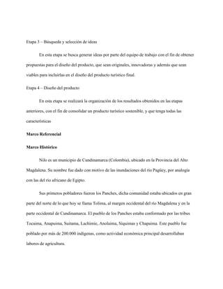 Etapa 3 – Búsqueda y selección de ideas
En esta etapa se busca generar ideas por parte del equipo de trabajo con el fin de obtener
propuestas para el diseño del producto, que sean originales, innovadoras y además que sean
viables para incluirlas en el diseño del producto turístico final.
Etapa 4 – Diseño del producto
En esta etapa se realizará la organización de los resultados obtenidos en las etapas
anteriores, con el fin de consolidar un producto turístico sostenible, y que tenga todas las
características
Marco Referencial
Marco Histórico
Nilo es un municipio de Cundinamarca (Colombia), ubicado en la Provincia del Alto
Magdalena. Su nombre fue dado con motivo de las inundaciones del río Pagüey, por analogía
con las del río africano de Egipto.
Sus primeros pobladores fueron los Panches, dicha comunidad estaba ubicados en gran
parte del norte de lo que hoy se llama Tolima, al margen occidental del río Magdalena y en la
parte occidental de Cundinamarca. El pueblo de los Panches estaba conformado por las tribus
Tocaima, Anapuima, Suitama, Lachimíe, Anolaima, Síquimas y Chapaima. Este pueblo fue
poblado por más de 200.000 indígenas, como actividad económica principal desarrollaban
labores de agricultura.
 