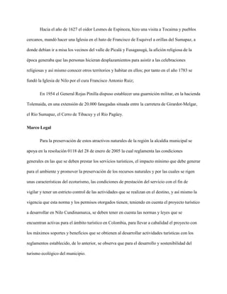 Hacia el año de 1627 el oidor Lesmes de Espinoza, hizo una visita a Tocaima y pueblos
cercanos, mandó hacer una Iglesia en el hato de Francisco de Esquivel a orillas del Sumapaz, a
donde debían ir a misa los vecinos del valle de Picalá y Fusagasugá, la afición religiosa de la
época generaba que las personas hicieran desplazamientos para asistir a las celebraciones
religiosas y así mismo conocer otros territorios y habitar en ellos; por tanto en el año 1783 se
fundó la Iglesia de Nilo por el cura Francisco Antonio Ruiz;
En 1954 el General Rojas Pinilla dispuso establecer una guarnición militar, en la hacienda
Tolemaida, en una extensión de 20.000 fanegadas situada entre la carretera de Girardot-Melgar,
el Río Sumapaz, el Cerro de Tibacuy y el Río Pagüey.
Marco Legal
Para la preservación de estos atractivos naturales de la región la alcaldía municipal se
apoya en la resolución 0118 del 28 de enero de 2005 la cual reglamenta las condiciones
generales en las que se deben prestar los servicios turísticos, el impacto mínimo que debe generar
para el ambiente y promover la preservación de los recursos naturales y por las cuales se rigen
unas características del ecoturismo, las condiciones de prestación del servicio con el fin de
vigilar y tener un estricto control de las actividades que se realizan en el destino, y así mismo la
vigencia que esta norma y los permisos otorgados tienen; teniendo en cuenta el proyecto turístico
a desarrollar en Nilo Cundinamarca, se deben tener en cuenta las normas y leyes que se
encuentran activas para el ámbito turístico en Colombia, para llevar a cabalidad el proyecto con
los máximos soportes y beneficios que se obtienen al desarrollar actividades turísticas con los
reglamentos establecido, de lo anterior, se observa que para el desarrollo y sostenibilidad del
turismo ecológico del municipio.
 