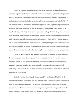 Dentro del esquema de ordenamiento territorial del municipio en el artículo quinto se
encuentra la política de desarrollo turístico la cual busca desarrollar y optimizar el alto potencial
turístico que presenta el municipio, buscando brindar oportunidades laborales a la población y
teniendo como premisa principal la protección de los recursos naturales, en el artículos 76 y 77
del mismo esquema se encuentra la reglamentación para las zonas de protección y conservación
ambiental que para el municipio de Nilo las rondas del Rio Paguey y el casco urbano. En la
vereda la Esmeralda la franja de protección se encuentra en la quebrada la Guayacana para estas
áreas protegidas se ha destinado un uso principal que es la conservación de suelos y restauración
de la vegetación adecuada para la protección de los mismos y el uso que los visitantes le deben
dar de be ser únicamente para la recreación pasiva o contemplativa y los usos condicionados con
respecto a la captación de aguas o incorporación de vertimientos, siempre y cuando no afecten el
cuerpo de agua, construcciones de infraestructura y los usos prohibidos con fines agropecuarios.
Una de las políticas que se podría adoptar dentro de la creación del producto turístico es
la planteada en el artículo 45 del esquema de ordenamiento territorial a cerca de lo que se
considera turismo, se dice que es un conjunto de actividades recreativas, de esparcimiento y
descanso, que requieren de infraestructura adecuada y no generen impactos negativos al
ambiente y a la sociedad, lo cual es una excelente visión que evidencia la importancia del factor
sostenible de esta actividad.
Según la Constitución política de Colombia de 1991 en el artículo 79 y 80 se da el
concepto de desarrollo sostenible el cual está planteado como “el derecho de todas las personas
tiene de gozar de un ambiente sano y en la obligación del Estado de ‘proteger la diversidad e
integridad del ambiente, conservar las áreas de especial importancia ecológica y fomentar la
educación para el logro de estos fines’ y en ‘planificar el manejo y aprovechamiento de los
 