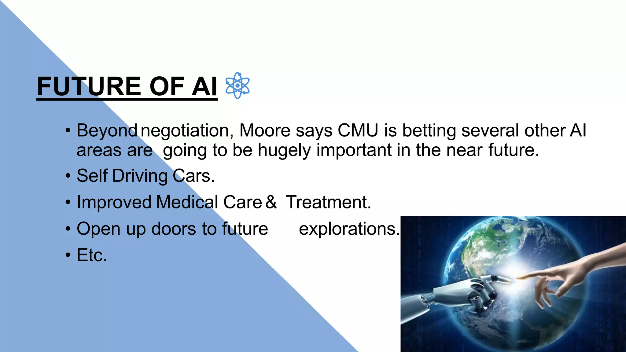 FUTURE OF AI
• Beyondnegotiation, Moore says CMU is betting several other AI
areas are going to be hugely important in the near future.
• Self Driving Cars.
• Improved Medical Care& Treatment.
• Open up doors to future explorations.
• Etc.
 
