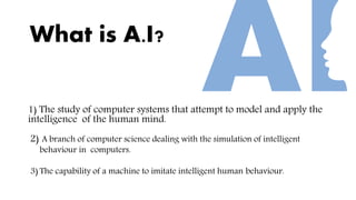 What is A.I?
1) The study of computer systems that attempt to model and apply the
intelligence of the human mind.
2) A branch of computer science dealing with the simulation of intelligent
behaviour in computers.
3) The capability of a machine to imitate intelligent human behaviour.
 