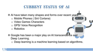  AI have taken many shapes and forms over recent years
o Mobile Phones ( Siri/ Cortana)
o Video Games Characters
o GPS/ Voice Recognition
o Robotics
 Google has been a major play on AI transcendence and
Deep Learning.
o Deep learning is a machine learning based on algorithms.
 