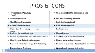 PROS & CONS
• Precision and Accuracy  Cost incurred in the maintenance and
repair
• Space exploration  Not able to act any different
• Used for mining process  Lack the human touch
• Can do laborious tasks  Lack a creative mind
• Fraud detection, manage records.  Lack common
sense
• Lacking the emotional side  Unemployment
• Can do repetitive and time-consuming tasks  Abilities of humans may diminish
• Robotic pets, Robotic radiosurgery.  Robots superseding humans
• Function without stopping, Risk Reducing.  Humans may became dependent on machines
• Diagnosis and Treatment  Wrong hands causes destruction
 