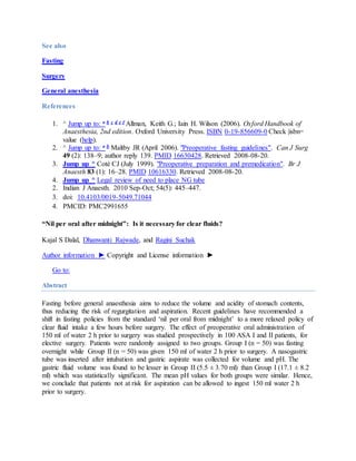 See also 
Fasting 
Surgery 
General anesthesia 
References 
1. ^ Jump up to: a b c d e f Allman, Keith G.; Iain H. Wilson (2006). Oxford Handbook of 
Anaesthesia, 2nd edition. Oxford University Press. ISBN 0-19-856609-0 Check |isbn= 
value (help). 
2. ^ Jump up to: a b Maltby JR (April 2006). "Preoperative fasting guidelines". Can J Surg 
49 (2): 138–9; author reply 139. PMID 16630428. Retrieved 2008-08-20. 
3. Jump up ^ Coté CJ (July 1999). "Preoperative preparation and premedication". Br J 
Anaesth 83 (1): 16–28. PMID 10616330. Retrieved 2008-08-20. 
4. Jump up ^ Legal review of need to place NG tube 
2. Indian J Anaesth. 2010 Sep-Oct; 54(5): 445–447. 
3. doi: 10.4103/0019-5049.71044 
4. PMCID: PMC2991655 
“Nil per oral after midnight”: Is it necessary for clear fluids? 
Kajal S Dalal, Dhanwanti Rajwade, and Ragini Suchak 
Author information ► Copyright and License information ► 
Go to: 
Abstract 
Fasting before general anaesthesia aims to reduce the volume and acidity of stomach contents, 
thus reducing the risk of regurgitation and aspiration. Recent guidelines have recommended a 
shift in fasting policies from the standard ‘nil per oral from midnight’ to a more relaxed policy of 
clear fluid intake a few hours before surgery. The effect of preoperative oral administration of 
150 ml of water 2 h prior to surgery was studied prospectively in 100 ASA I and II patients, for 
elective surgery. Patients were randomly assigned to two groups. Group I (n = 50) was fasting 
overnight while Group II (n = 50) was given 150 ml of water 2 h prior to surgery. A nasogastric 
tube was inserted after intubation and gastric aspirate was collected for volume and pH. The 
gastric fluid volume was found to be lesser in Group II (5.5 ± 3.70 ml) than Group I (17.1 ± 8.2 
ml) which was statistically significant. The mean pH values for both groups were similar. Hence, 
we conclude that patients not at risk for aspiration can be allowed to ingest 150 ml water 2 h 
prior to surgery. 
 