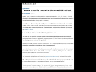 Health & Science
The new scientiﬁc revolution: Reproducibility at last
ByBy Joel AchenbachJoel Achenbach January 27January 27
Diederik Stapel, a professor of social psychology in the Netherlands, had been a rock-star scientist — regularlyDiederik Stapel, a professor of social psychology in the Netherlands, had been a rock-star scientist — regularly
appearing on television and publishing in top journals. Among his striking discoveries was that people exposed toappearing on television and publishing in top journals. Among his striking discoveries was that people exposed to
litter and abandoned objects are more likely to be bigoted.litter and abandoned objects are more likely to be bigoted.
And yet there was often something odd about Stapel’s research. When students asked to see the data behind hisAnd yet there was often something odd about Stapel’s research. When students asked to see the data behind his
work, he couldn’t produce it readily. And colleagues would sometimes look at his data and think: It’s beautiful.work, he couldn’t produce it readily. And colleagues would sometimes look at his data and think: It’s beautiful.
Too beautiful. Most scientists have messy data, contradictory data, incomplete data, ambiguous data. This dataToo beautiful. Most scientists have messy data, contradictory data, incomplete data, ambiguous data. This data
waswas too good to be truetoo good to be true..
In late 2011, Stapel admitted that he’d been fabricating data for many years.In late 2011, Stapel admitted that he’d been fabricating data for many years.
The Stapel case was an outlier, an extreme example of scientific fraud. But this and several other high-profileThe Stapel case was an outlier, an extreme example of scientific fraud. But this and several other high-profile
cases of misconduct resonated in the scientific community because of a much broader, more pernicious problem:cases of misconduct resonated in the scientific community because of a much broader, more pernicious problem:
Too often, experimental results can’t be reproduced.Too often, experimental results can’t be reproduced.
That doesn’t mean the results are fraudulent or even wrong. But in science, a result is supposed to be verifiable byThat doesn’t mean the results are fraudulent or even wrong. But in science, a result is supposed to be verifiable by
a subsequent experiment. An irreproducible result is inherently squishy.a subsequent experiment. An irreproducible result is inherently squishy.
And so there’s a movement afoot, and building momentum rapidly. Roughly four centuries after the invention ofAnd so there’s a movement afoot, and building momentum rapidly. Roughly four centuries after the invention of
the scientific method, the leaders of the scientific community are recalibrating their requirements, pushing forthe scientific method, the leaders of the scientific community are recalibrating their requirements, pushing for
the sharing of data and greater experimental transparency.the sharing of data and greater experimental transparency.
Top-tier journals, such as Science and Nature, haveTop-tier journals, such as Science and Nature, have announced new guidelinesannounced new guidelines for the research they publish.for the research they publish.
“We need to go back to basics,” said Ritu Dhand, the editorial director of the Nature group of journals. “We need“We need to go back to basics,” said Ritu Dhand, the editorial director of the Nature group of journals. “We need
to train our students over what is okay and what is not okay, and not assume that they know.”to train our students over what is okay and what is not okay, and not assume that they know.”
The pharmaceutical companies are part of this movement. Big Pharma has massive amounts of money at stakeThe pharmaceutical companies are part of this movement. Big Pharma has massive amounts of money at stake
and wants to see more rigorous pre-clinical results from outside laboratories. The academic laboratories act asand wants to see more rigorous pre-clinical results from outside laboratories. The academic laboratories act as
 