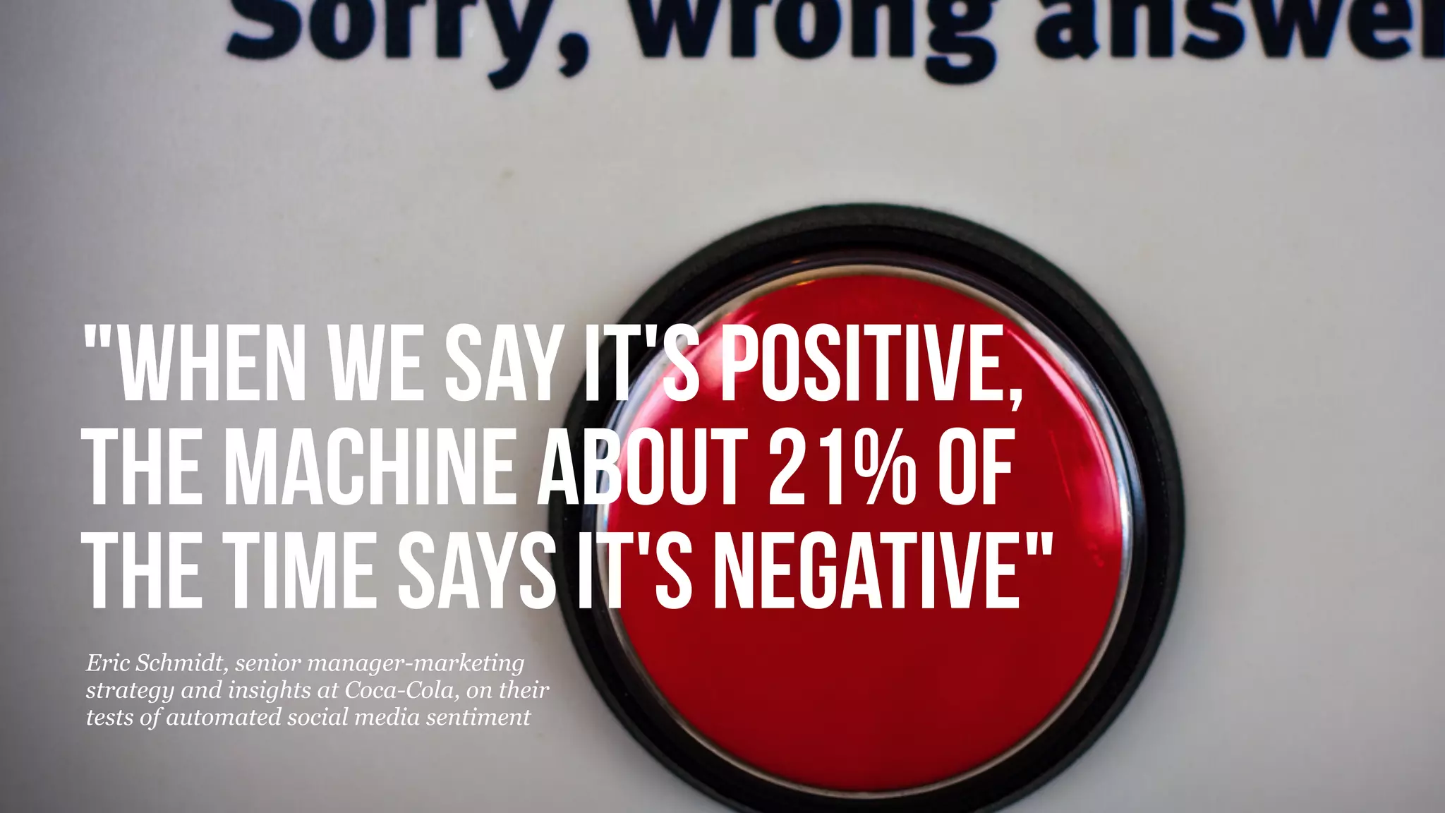 © Copyright 2013 Beyond. All rights reserved. Private and Conﬁdential
"When we say it's positive,
the machine about 21% of
the time says it's negative"
Eric Schmidt, senior manager-marketing
strategy and insights at Coca-Cola, on their
tests of automated social media sentiment
 