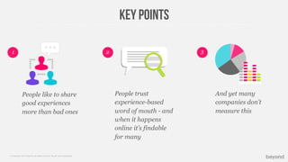 © Copyright 2013 Beyond. All rights reserved. Private and Conﬁdential
Key points
People like to share
good experiences
more than bad ones
2 31
People trust
experience-based
word of mouth - and
when it happens
online it’s findable
for many
And yet many
companies don’t
measure this
 