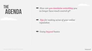 © Copyright 2013 Beyond. All rights reserved. Private and Conﬁdential
The
Agenda
➡ How can you maximise something you
no longer have much control of?
➡ Tips for making sense of your online
reputation
➡ Going beyond basics
 