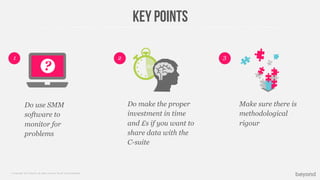 © Copyright 2013 Beyond. All rights reserved. Private and Conﬁdential
Key points
Do use SMM
software to
monitor for
problems
2 31
Do make the proper
investment in time
and £s if you want to
share data with the
C-suite
Make sure there is
methodological
rigour
? 28:32
 