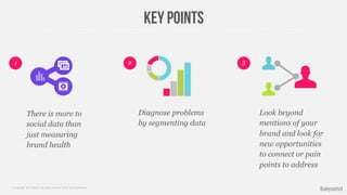 © Copyright 2013 Beyond. All rights reserved. Private and Conﬁdential
Key points
There is more to
social data than
just measuring
brand health
2 31
Diagnose problems
by segmenting data
Look beyond
mentions of your
brand and look for
new opportunities
to connect or pain
points to address
 