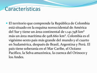 Características
 El territorio que comprende la República de Colombia
está situado en la esquina noroccidental de América
del Sur y tiene un área continental de 1.141.748 km²
más un área marítima de 928.660 km². Colombia es el
vigésimo sexto país más grande del mundo y el cuarto
en Sudamérica, después de Brasil, Argentina y Perú. El
país tiene soberanía en el Mar Caribe, el Océano
Pacífico, la Selva amazónica, la cuenca del Orinoco y
los Andes.
 