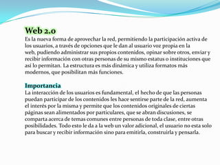 Web 2.0<br />Es la nueva forma de aprovechar la red, permitiendo la participación activa de los usuarios, a través de opci...