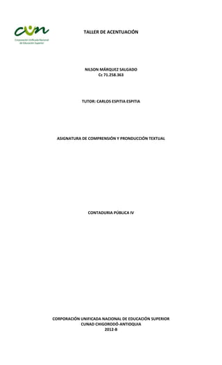 TALLER DE ACENTUACIÓN




              NILSON MÁRQUEZ SALGADO
                    Cc 71.258.363




             TUTOR: CARLOS ESPITIA ESPITIA




  ASIGNATURA DE COMPRENSIÓN Y PRONDUCCIÓN TEXTUAL




                CONTADURIA PÚBLICA IV




CORPORACIÓN UNIFICADA NACIONAL DE EDUCACIÓN SUPERIOR
            CUNAD CHIGORODÓ-ANTIOQUIA
                       2012-B
 